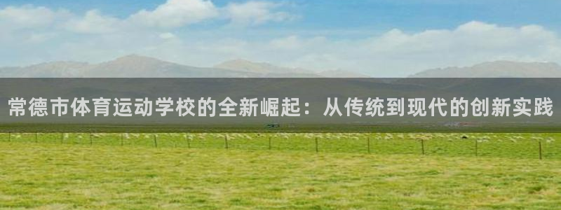 意昂3平台：常德市体育运动学校的全新崛起：从传统到现代的创新实践
